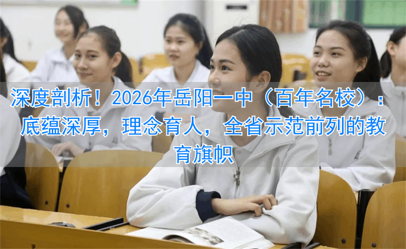 深度剖析!2026年岳阳一中(百年名校):底蕴深厚,理念育人,全省示范前列的教育旗帜