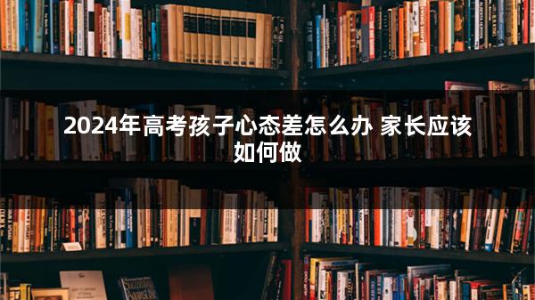 2024年高考孩子心态差怎么办 家长应该如何做